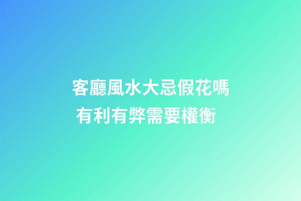 客廳風水大忌假花嗎 有利有弊需要權衡